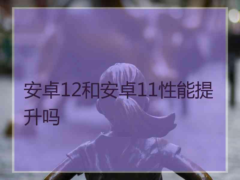 安卓12和安卓11性能提升吗