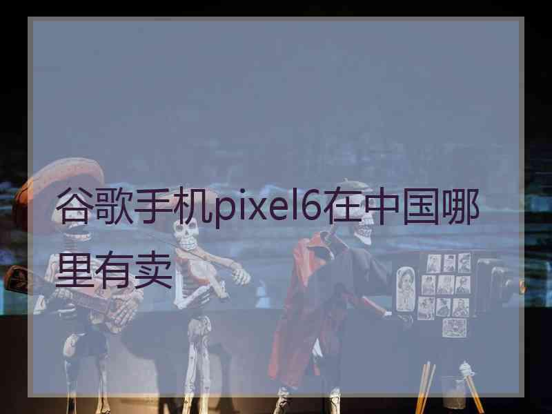 谷歌手机pixel6在中国哪里有卖