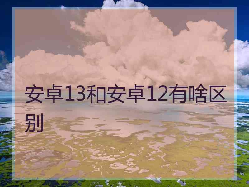 安卓13和安卓12有啥区别