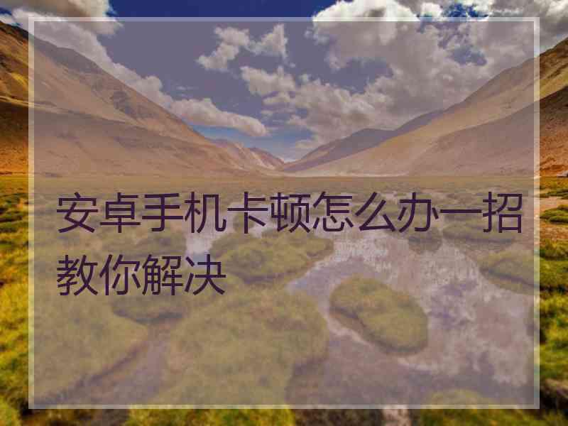 安卓手机卡顿怎么办一招教你解决