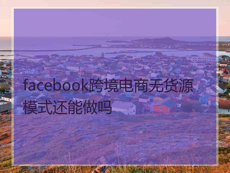 facebook跨境电商无货源模式还能做吗