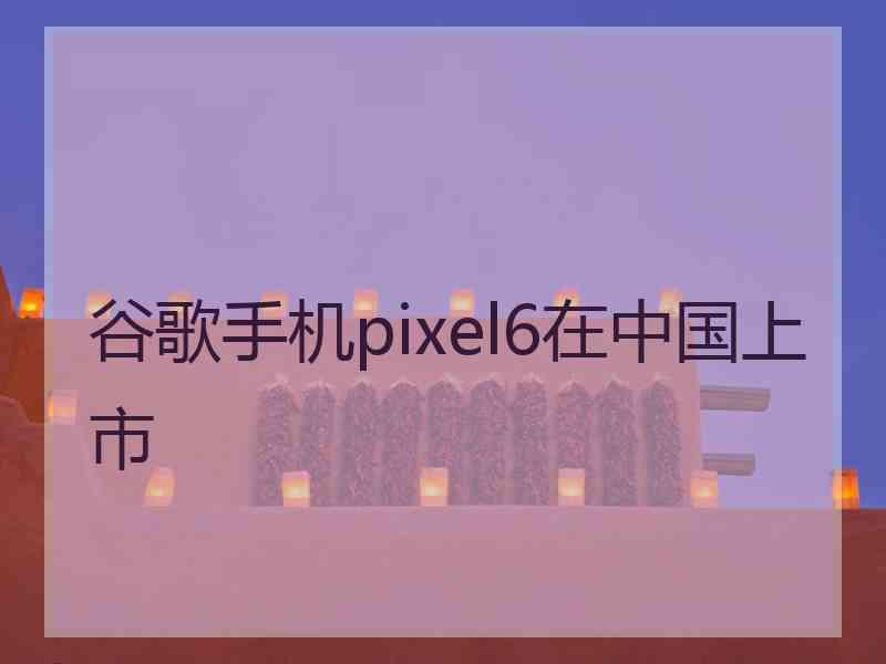 谷歌手机pixel6在中国上市