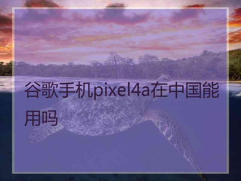 谷歌手机pixel4a在中国能用吗