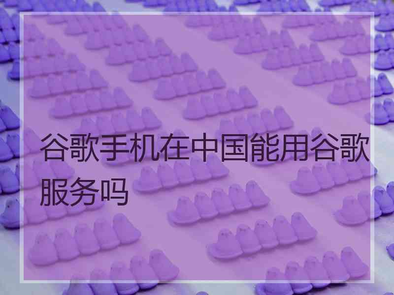 谷歌手机在中国能用谷歌服务吗