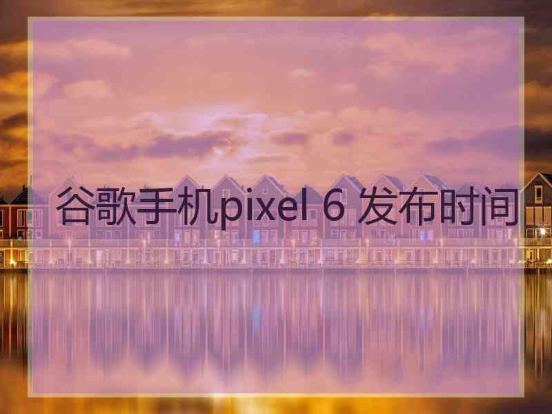 谷歌手机pixel 6 发布时间