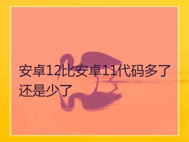 安卓12比安卓11代码多了还是少了