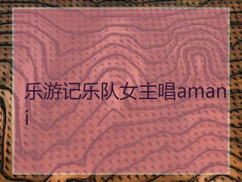 乐游记乐队女主唱amani