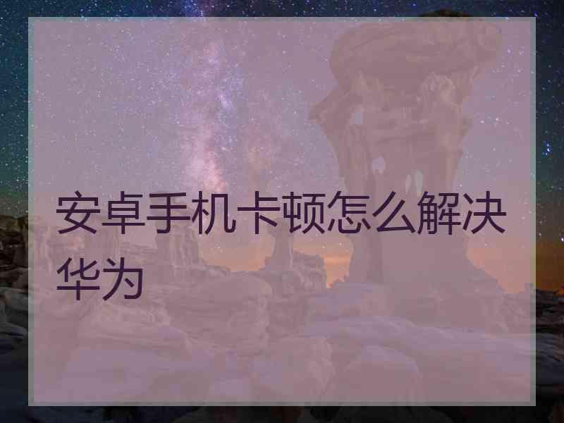 安卓手机卡顿怎么解决华为