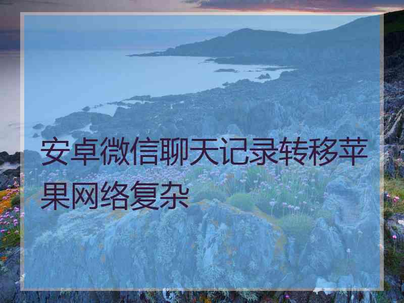 安卓微信聊天记录转移苹果网络复杂